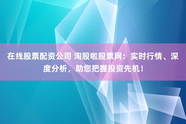 在线股票配资公司 淘股啦股票网：实时行情、深度分析，助您把握投资先机！