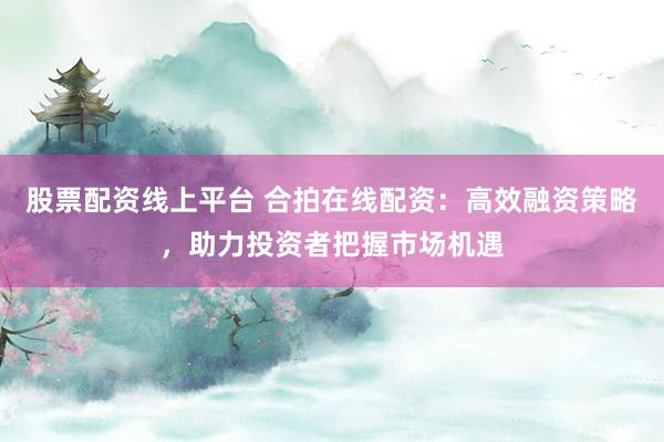 股票配资线上平台 合拍在线配资：高效融资策略，助力投资者把握市场机遇