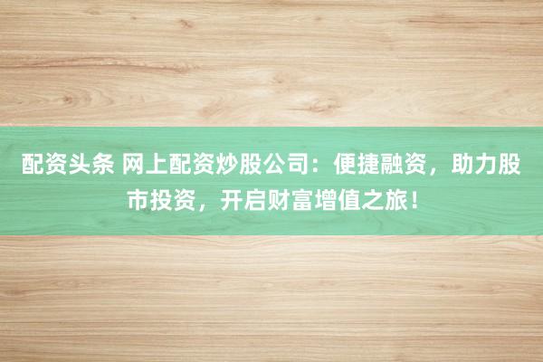 配资头条 网上配资炒股公司：便捷融资，助力股市投资，开启财富增值之旅！