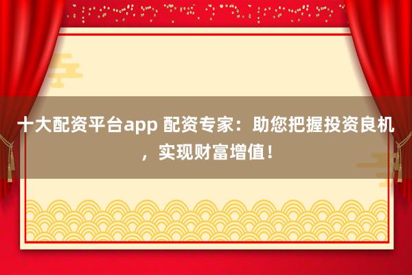十大配资平台app 配资专家：助您把握投资良机，实现财富增值！
