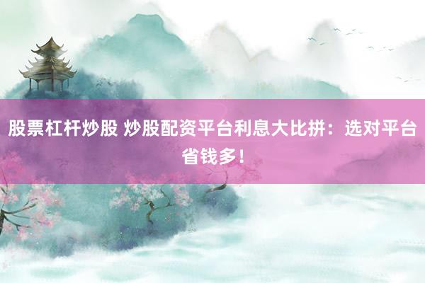 股票杠杆炒股 炒股配资平台利息大比拼：选对平台省钱多！