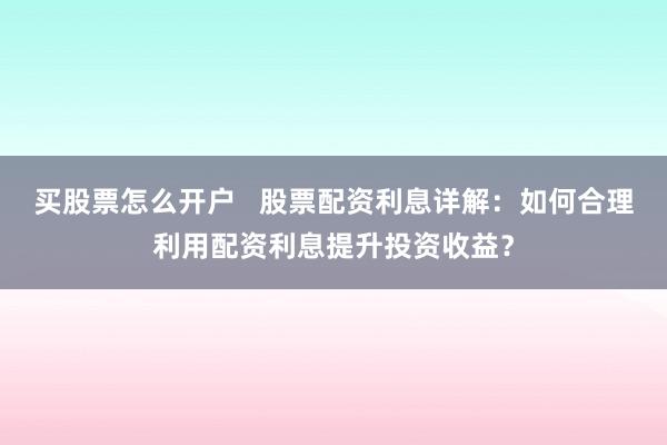买股票怎么开户   股票配资利息详解：如何合理利用配资利息提升投资收益？
