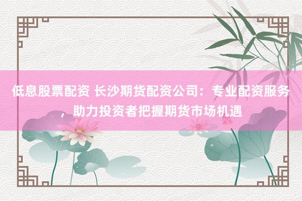 低息股票配资 长沙期货配资公司：专业配资服务，助力投资者把握期货市场机遇