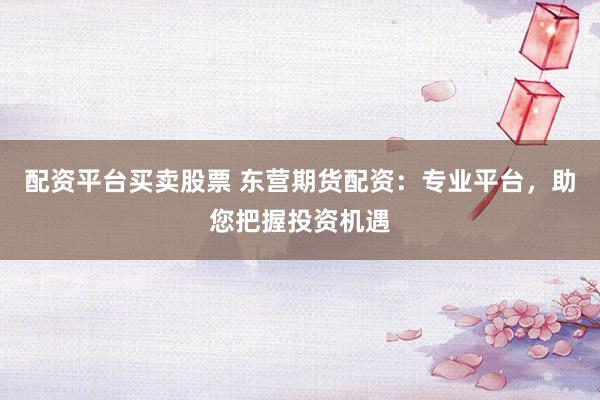 配资平台买卖股票 东营期货配资：专业平台，助您把握投资机遇