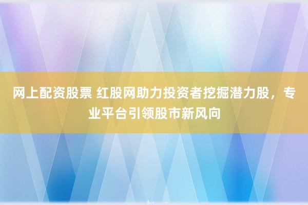 网上配资股票 红股网助力投资者挖掘潜力股，专业平台引领股市新风向