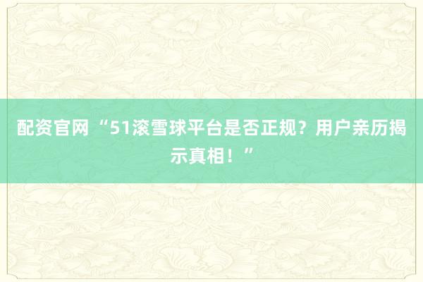 配资官网 “51滚雪球平台是否正规？用户亲历揭示真相！”