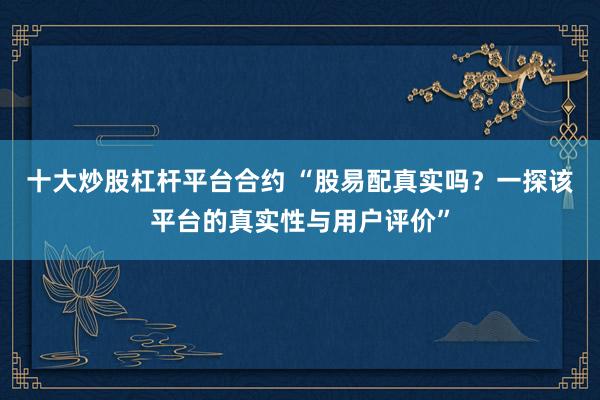 十大炒股杠杆平台合约 “股易配真实吗？一探该平台的真实性与用户评价”
