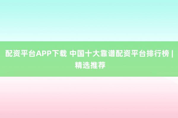 配资平台APP下载 中国十大靠谱配资平台排行榜 | 精选推荐