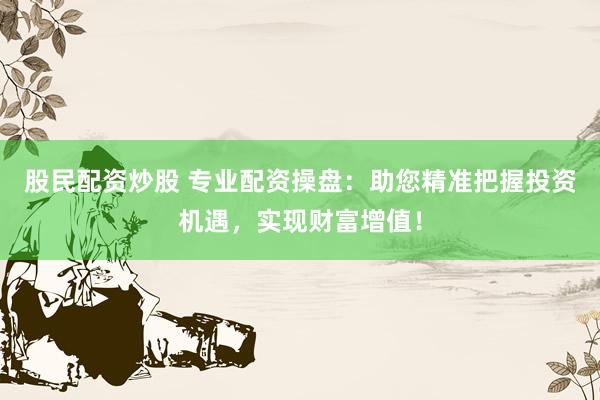 股民配资炒股 专业配资操盘：助您精准把握投资机遇，实现财富增值！