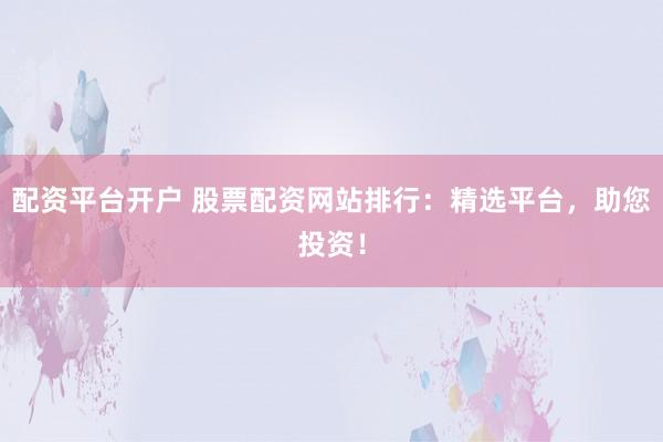 配资平台开户 股票配资网站排行：精选平台，助您投资！