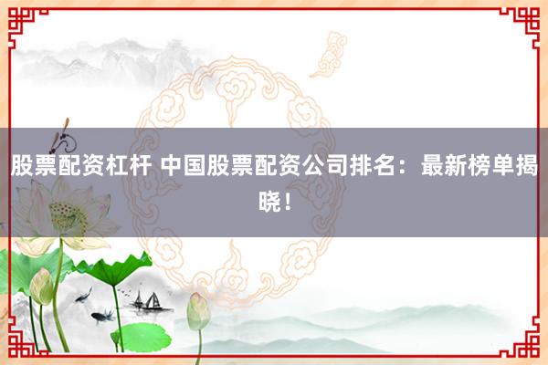股票配资杠杆 中国股票配资公司排名：最新榜单揭晓！