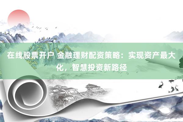 在线股票开户 金融理财配资策略：实现资产最大化，智慧投资新路径