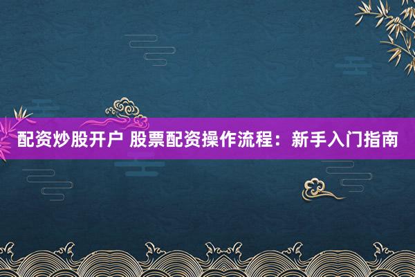 配资炒股开户 股票配资操作流程：新手入门指南