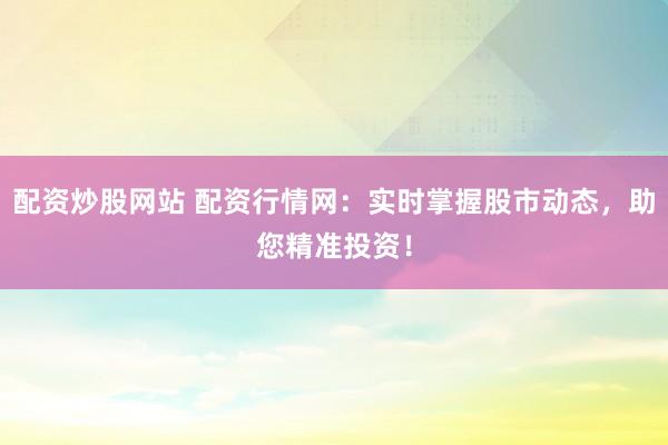 配资炒股网站 配资行情网:实时掌握股市动态,助您精准投资!