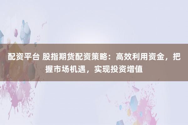 配资平台 股指期货配资策略：高效利用资金，把握市场机遇，实现投资增值