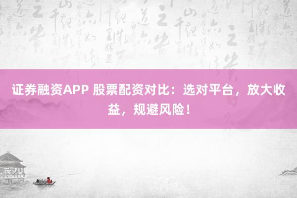 证券融资APP 股票配资对比：选对平台，放大收益，规避风险！