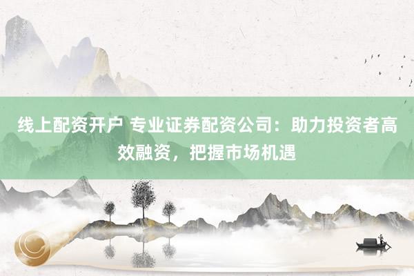 线上配资开户 专业证券配资公司：助力投资者高效融资，把握市场机遇