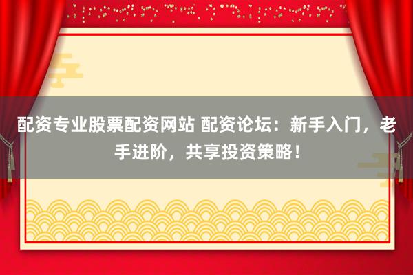 配资专业股票配资网站 配资论坛：新手入门，老手进阶，共享投资策略！