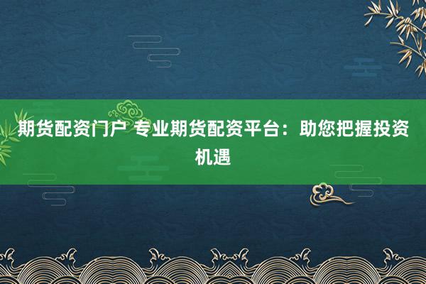 期货配资门户 专业期货配资平台：助您把握投资机遇