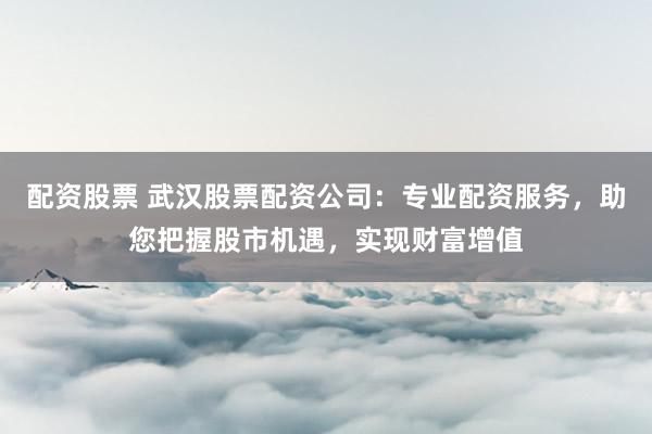 配资股票 武汉股票配资公司：专业配资服务，助您把握股市机遇，实现财富增值
