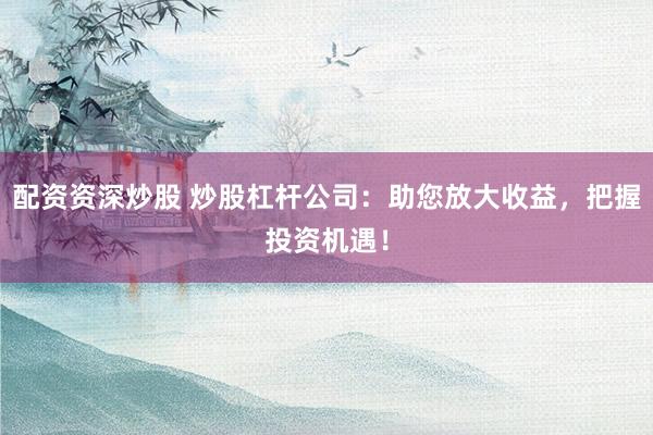 配资资深炒股 炒股杠杆公司：助您放大收益，把握投资机遇！