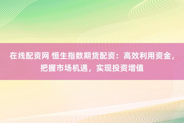 在线配资网 恒生指数期货配资：高效利用资金，把握市场机遇，实现投资增值