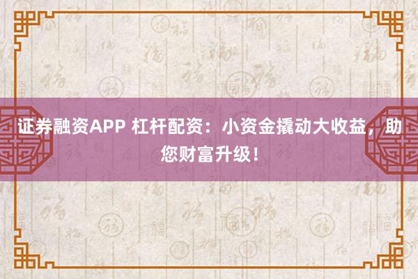 证券融资APP 杠杆配资：小资金撬动大收益，助您财富升级！