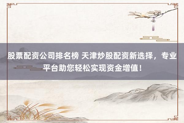 股票配资公司排名榜 天津炒股配资新选择，专业平台助您轻松实现资金增值！