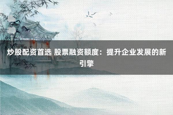 炒股配资首选 股票融资额度：提升企业发展的新引擎
