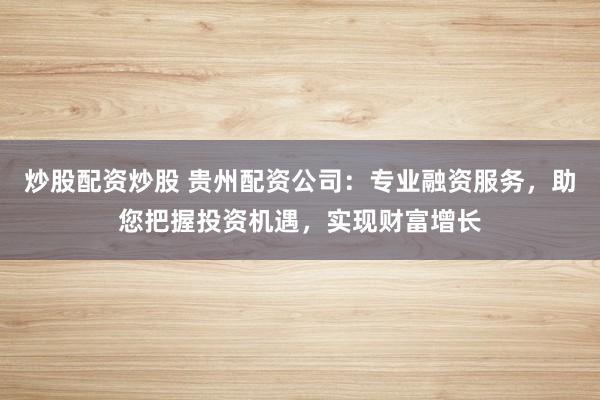 炒股配资炒股 贵州配资公司：专业融资服务，助您把握投资机遇，实现财富增长