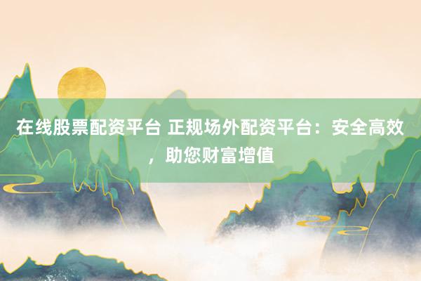 在线股票配资平台 正规场外配资平台：安全高效，助您财富增值