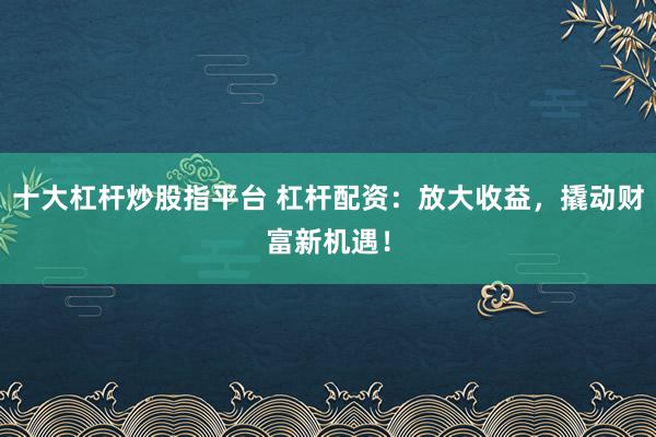 十大杠杆炒股指平台 杠杆配资：放大收益，撬动财富新机遇！