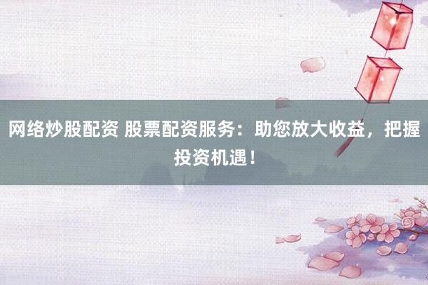网络炒股配资 股票配资服务：助您放大收益，把握投资机遇！