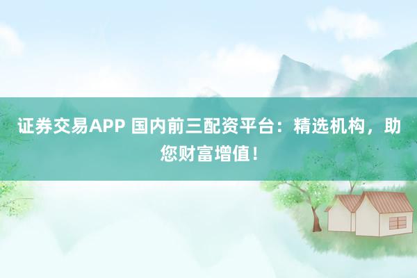 证券交易APP 国内前三配资平台：精选机构，助您财富增值！