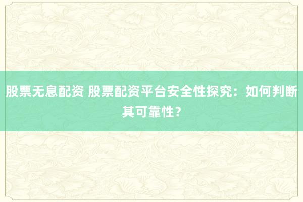 股票无息配资 股票配资平台安全性探究：如何判断其可靠性？