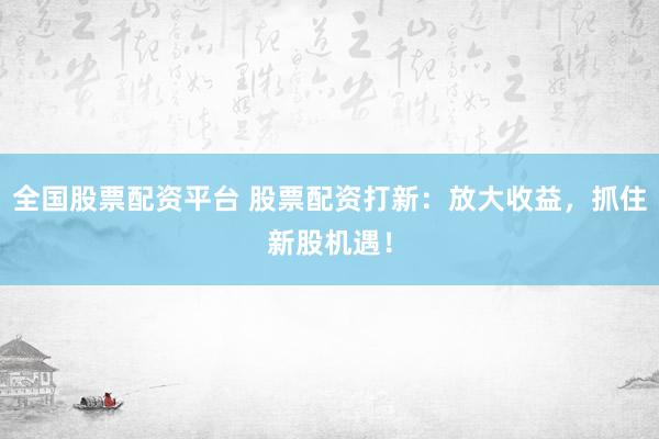 全国股票配资平台 股票配资打新：放大收益，抓住新股机遇！