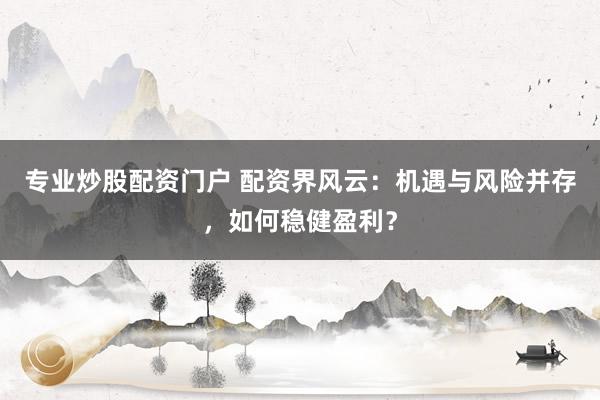 专业炒股配资门户 配资界风云：机遇与风险并存，如何稳健盈利？