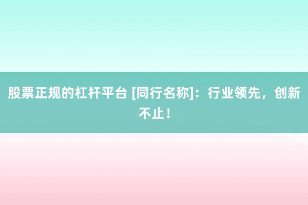 股票正规的杠杆平台 [同行名称]：行业领先，创新不止！