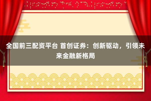 全国前三配资平台 首创证券：创新驱动，引领未来金融新格局