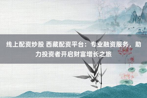 线上配资炒股 西藏配资平台：专业融资服务，助力投资者开启财富增长之旅