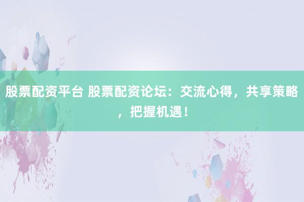 股票配资平台 股票配资论坛：交流心得，共享策略，把握机遇！