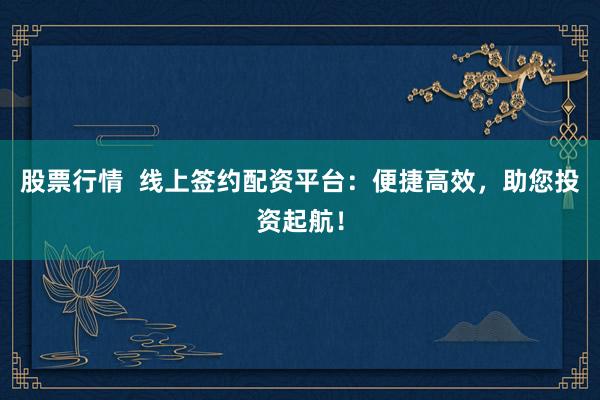 股票行情  线上签约配资平台：便捷高效，助您投资起航！