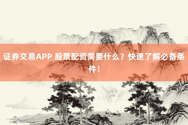 证券交易APP 股票配资需要什么？快速了解必备条件！