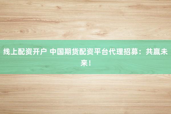 线上配资开户 中国期货配资平台代理招募：共赢未来！