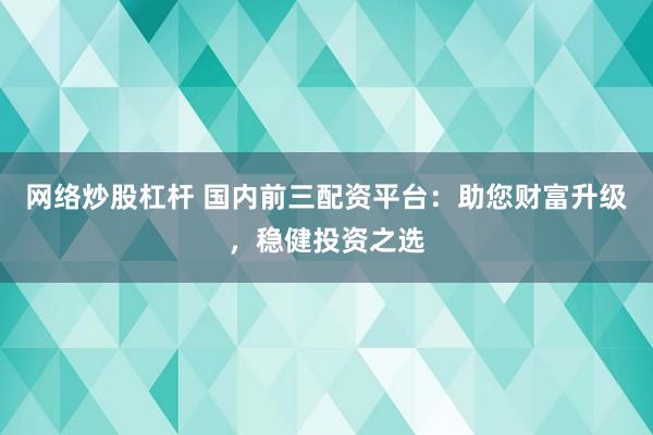 网络炒股杠杆 国内前三配资平台：助您财富升级，稳健投资之选