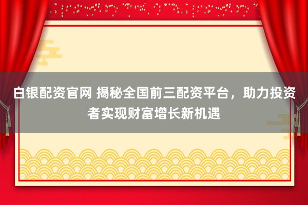 白银配资官网 揭秘全国前三配资平台，助力投资者实现财富增长新机遇