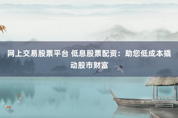网上交易股票平台 低息股票配资：助您低成本撬动股市财富