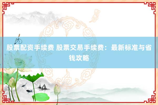 股票配资手续费 股票交易手续费：最新标准与省钱攻略