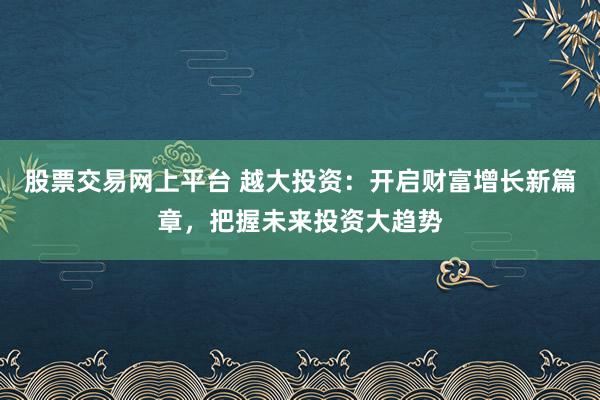 股票交易网上平台 越大投资：开启财富增长新篇章，把握未来投资大趋势