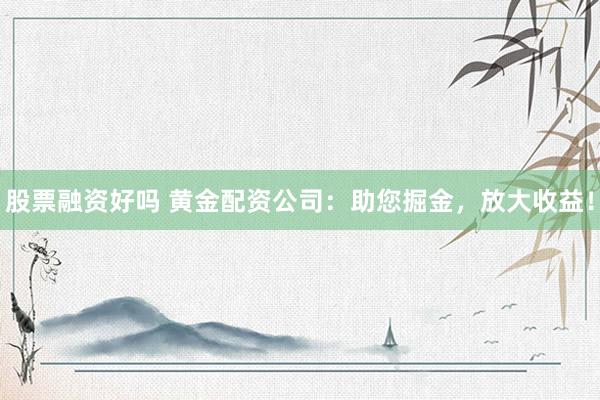 股票融资好吗 黄金配资公司：助您掘金，放大收益！